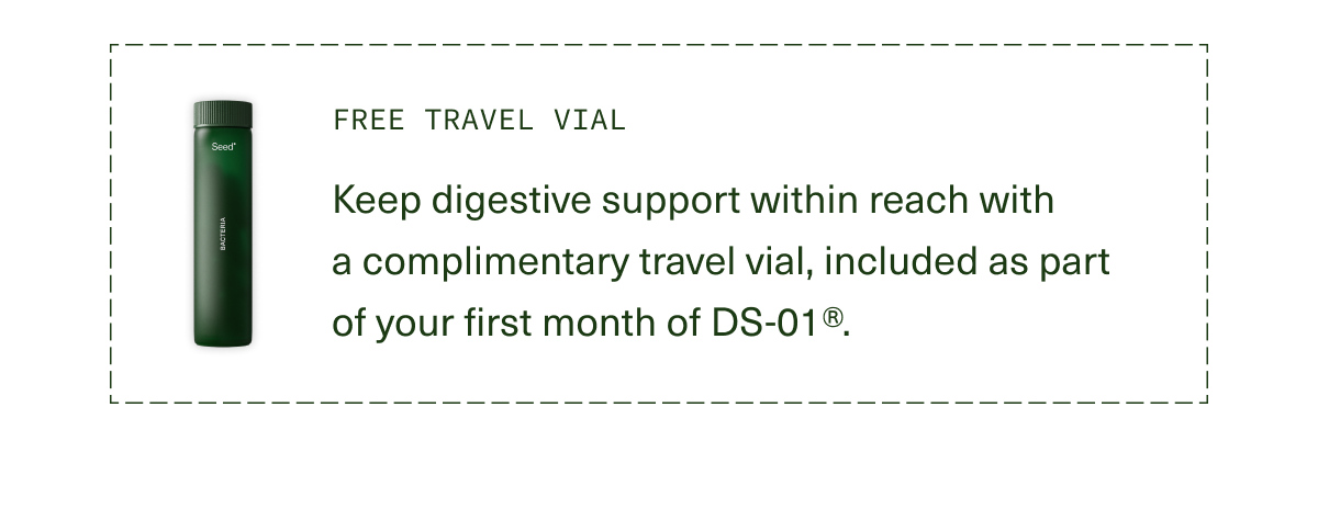 Free Travel Vial | Keep digestive support within reach with a complimentary travel vial, included as part of your first month of DS-01®.