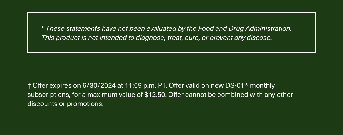 * These statements have not been evaluated by the Food and Drug Administration. This product is not intended to diagnose, treat, cure, or prevent any disease. † Offer expires on 6/30/2024 at 11:59 p.m. PT. Offer valid on new DS-01® monthly subscriptions, for a maximum value of $12.50. Offer cannot be combined with any other discounts or promotions.