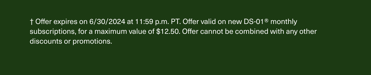 † Offer expires on 6/30/2024 at 11:59 p.m. PT. Offer valid on new DS-01® monthly subscriptions, for a maximum value of $12.50. Offer cannot be combined with any other discounts or promotions.