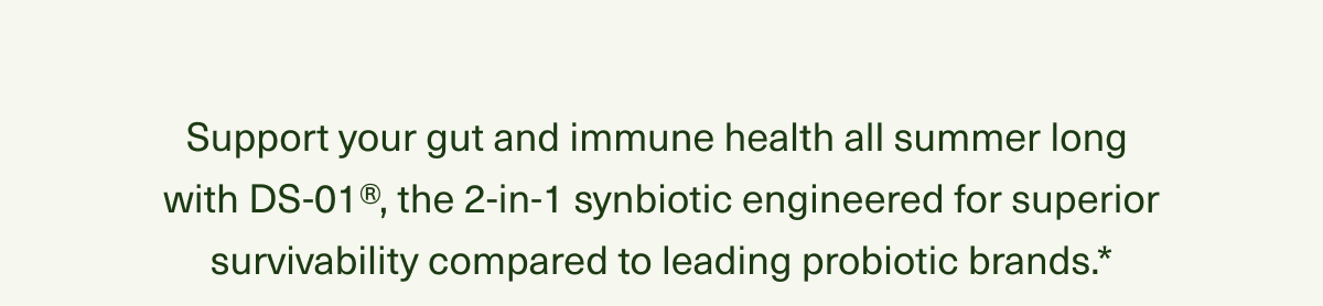 Support your gut and immune health all summer long with DS-01®, the 2-in-1 synbiotic engineered for superior survivability compared to leading probiotic brands.*