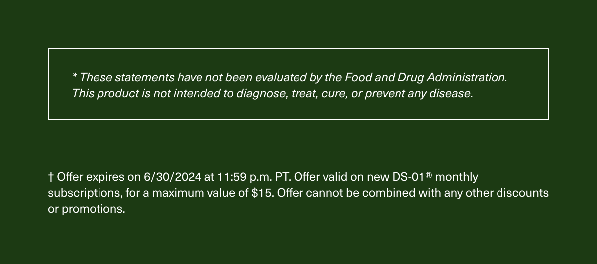 These statements have not been evaluated by the Food and Drug Administration. This product is not intended to diagnose, treat, cure, or prevent any disease. Offer expires on 6/30/2024 at 11:59 p.m. PT. Offer valid on new DS-01® monthly subscriptions, for a maximum value of $15. Offer cannot be combined with any other discounts or promotions.