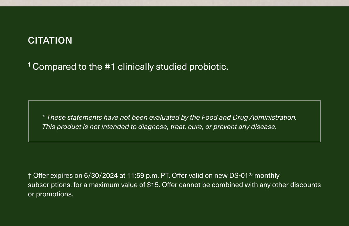 CITATION | ¹ Compared to the #1 clinically studied probiotic. | * These statements have not been evaluated by the Food and Drug Administration. This product is not intended to diagnose, treat, cure, or prevent any disease. | †Offer expires on 6/30/2024 at 11:59 p.m. PT. Offer valid on new DS-01® monthly subscriptions, for a maximum value of $15. Offer cannot be combined with any discounts or promotions. 