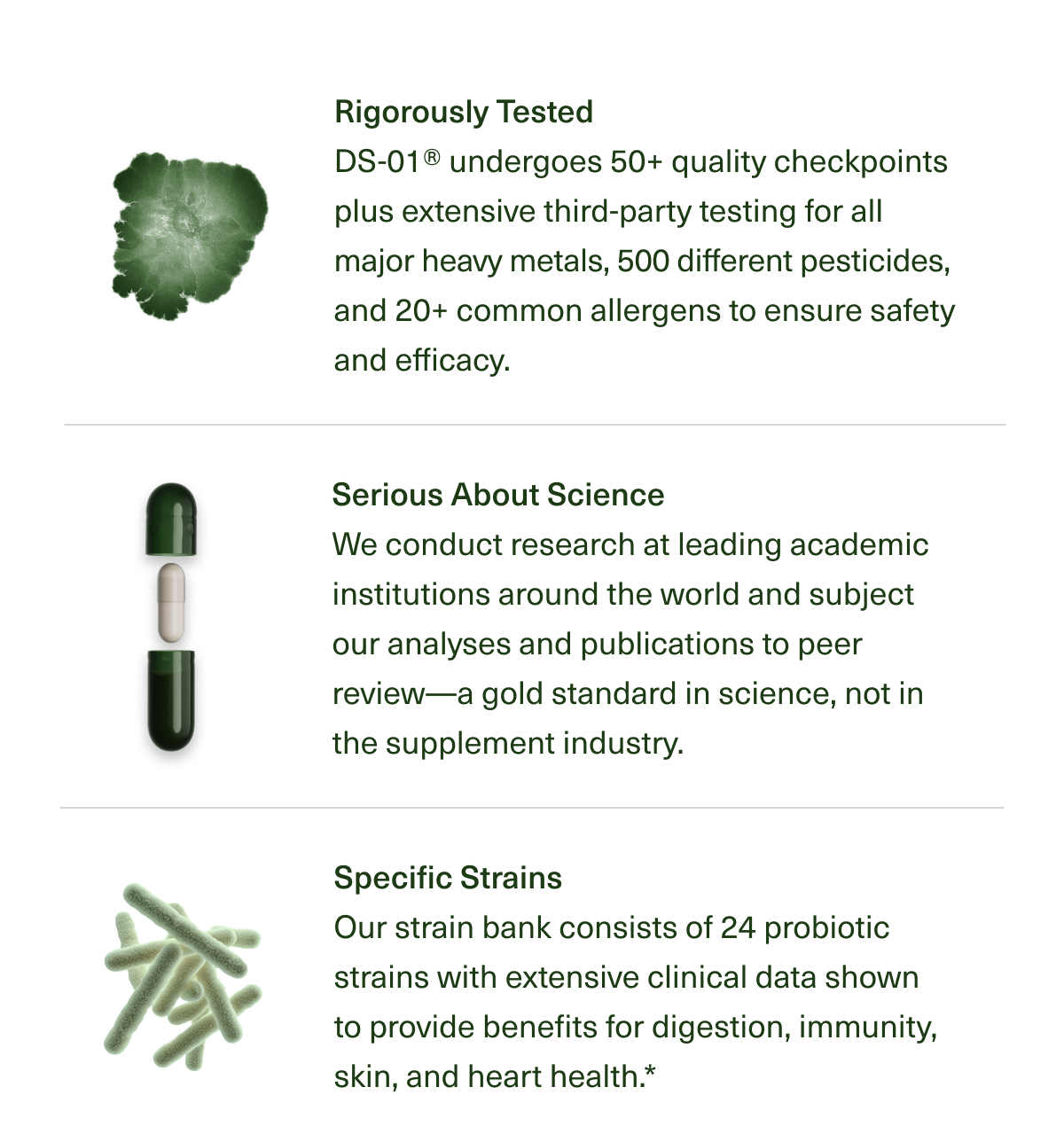 Rigorously Tested | DS-01®undergoes 50+ quality checkpoints plus extensive third-party testing for all major heavy metals, 500 different pesticides, and 20+ common allergens to ensure safety and efficacy. | Serious About Science | We conduct research at leading academic institutions around the world and subject our analyses and publications to peer review-a gold standard in science, not in the supplement industry. | Specific Strains | Our strain bank consists of 24 probiotic strains with extensive clinical data shown to provide benefits for digestion, immunity, skin, and heart health.*