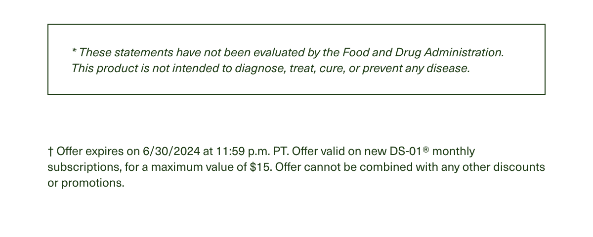 * These statements have not been evaluated by the Food and Drug Administration. This product is not intended to diagnose, treat, cure, or prevent any disease. | † Offer expires on 6/30/2024 at 11:59 p.m. PT. Offer valid on new DS-01® monthly subscriptions, for a maximum value of $15. Offer cannot be combined with any other discounts or promotions.