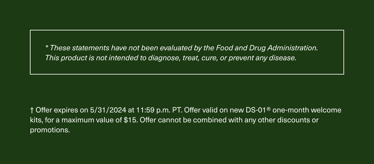 These statements have not been evaluated by the Food and Drug Administration. This product is not intended to diagnose, treat, cure, or prevent any disease. Offer expires on 5/31/2024 at 11:59 p.m. PT. Offer valid on new DS-01® one-month welcome kits, for a maximum value of $15. Offer cannot be combined with any other discounts or promotions.