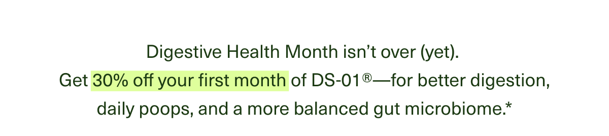 Digestive Health Month isn’t over (yet). Get 30% off your first month of DS-01®†—for better digestion, daily poops, and a more balanced gut microbiome.