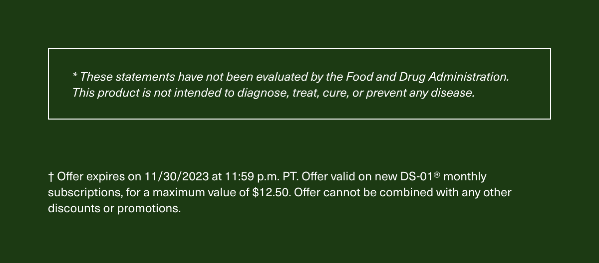 * These statements have not been evaluated by the Food and Drug Administration. This product is not intended to diagnose, treat, cure, or prevent any disease. † Offer expires on 11/30/2023 at 11:59 p.m. PT. Offer valid on new DS-01® monthly subscriptions, for a maximum value of $12.50. Offer cannot be combined with any other discounts or promotions.