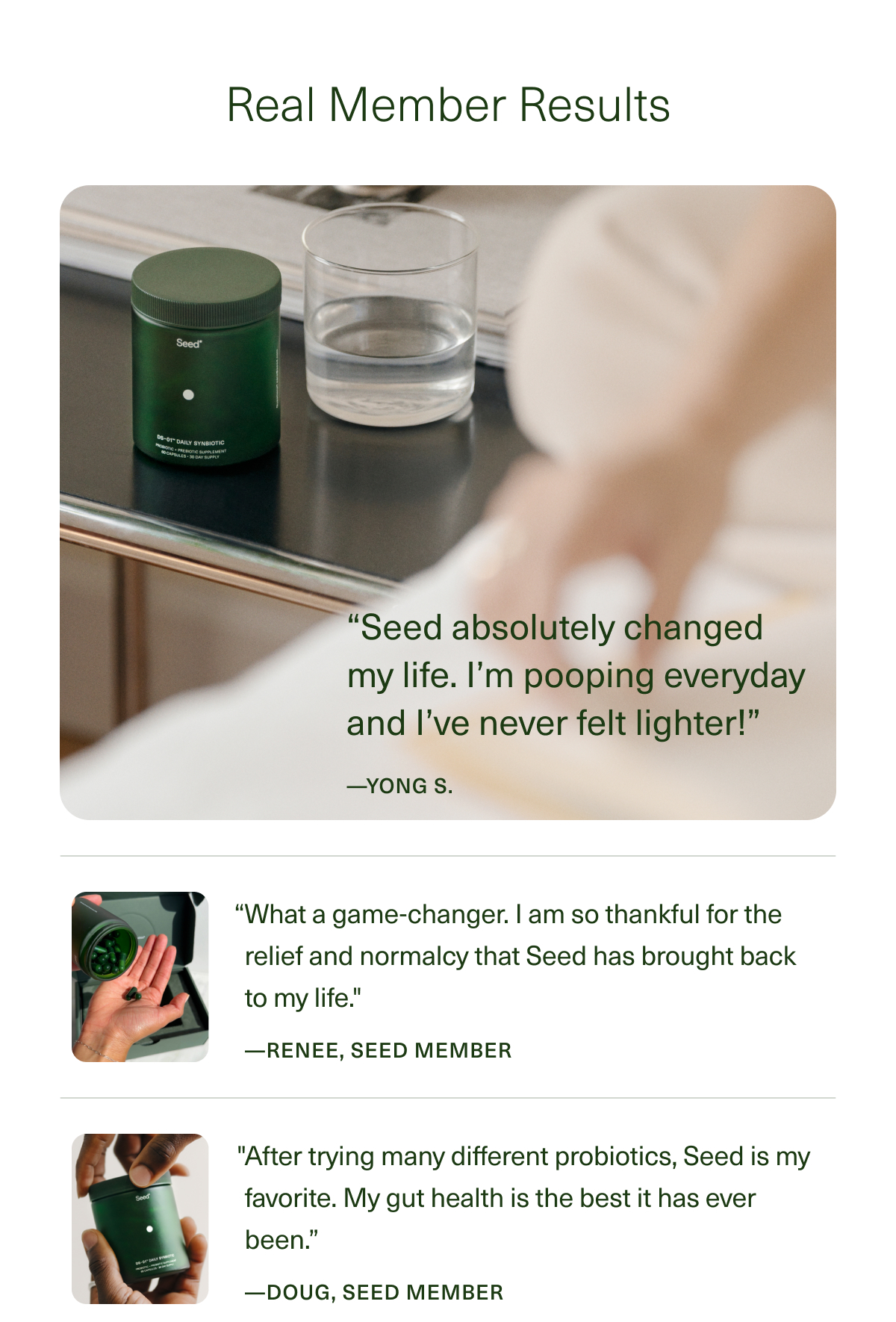 Real Member Results | “Seed absolutely changed my life. I’m pooping everyday and I’ve never felt lighter!” —YONG S. | “What a game-changer. I’m so thankful for the relief and normalcy that Seed has brought back to my life.'' —RENEE, SEED MEMBER | ''After trying many different probiotics, Seed is my favorite. My gut health is the best it has ever been.”—DOUG, SEED MEMBER