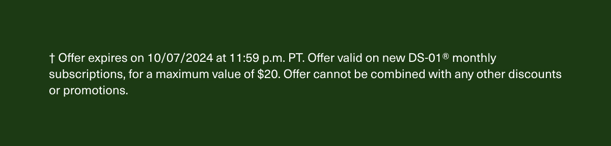 † Offer expires on 10/07/2024 at 11:59 p.m. PT. Offer valid on new DS-01® monthly subscriptions, for a maximum value of $20. Offer cannot be combined with any other discounts or promotions.