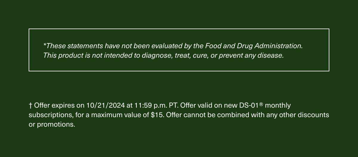 *These statements have not been evaluated by the Food and Drug Administration. This product is not intended to diagnose, treat, cure, or prevent any disease. | † Offer expires on 10/21/2024 at 11:59 p.m. PT. Offer valid on new DS-01® monthly subscriptions, for a maximum value of $15. Offer cannot be combined with any other discounts or promotions.