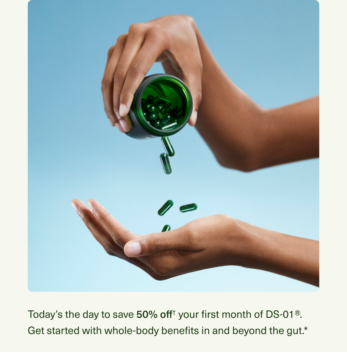 Today’s the day to save 50% off† your first month of DS-01®. Get started with whole-body benefits in and beyond the gut.*