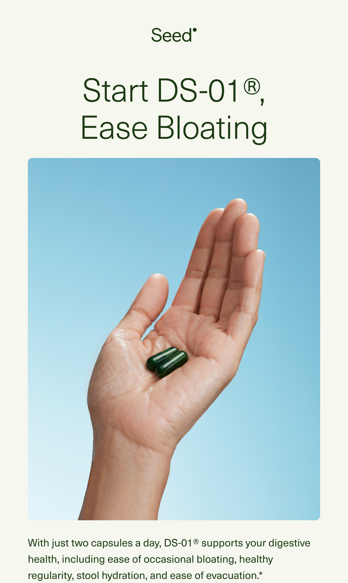 Start DS-01®, Ease Bloating. With just two capsules a day, DS-01® supports your digestive health, including ease of occasional bloating, healthy regularity, stool hydration, and ease of evacuation.*