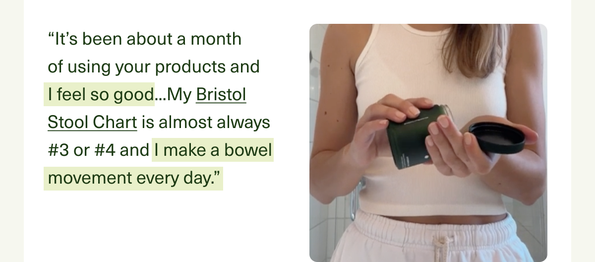 “It’s been about a month  of using your products and  I feel so good...My Bristol Stool Chart is almost always #3 or #4 and I make a bowel movement every day.”