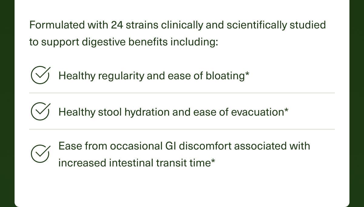 Formulated with 24 strains clinically and scientifically studied to support digestive benefits including: Healthy regularity and ease of bloating*, Healthy stool hydration and ease of evacuation*, Ease from occasional GI discomfort associated with increased intestinal transit time*.