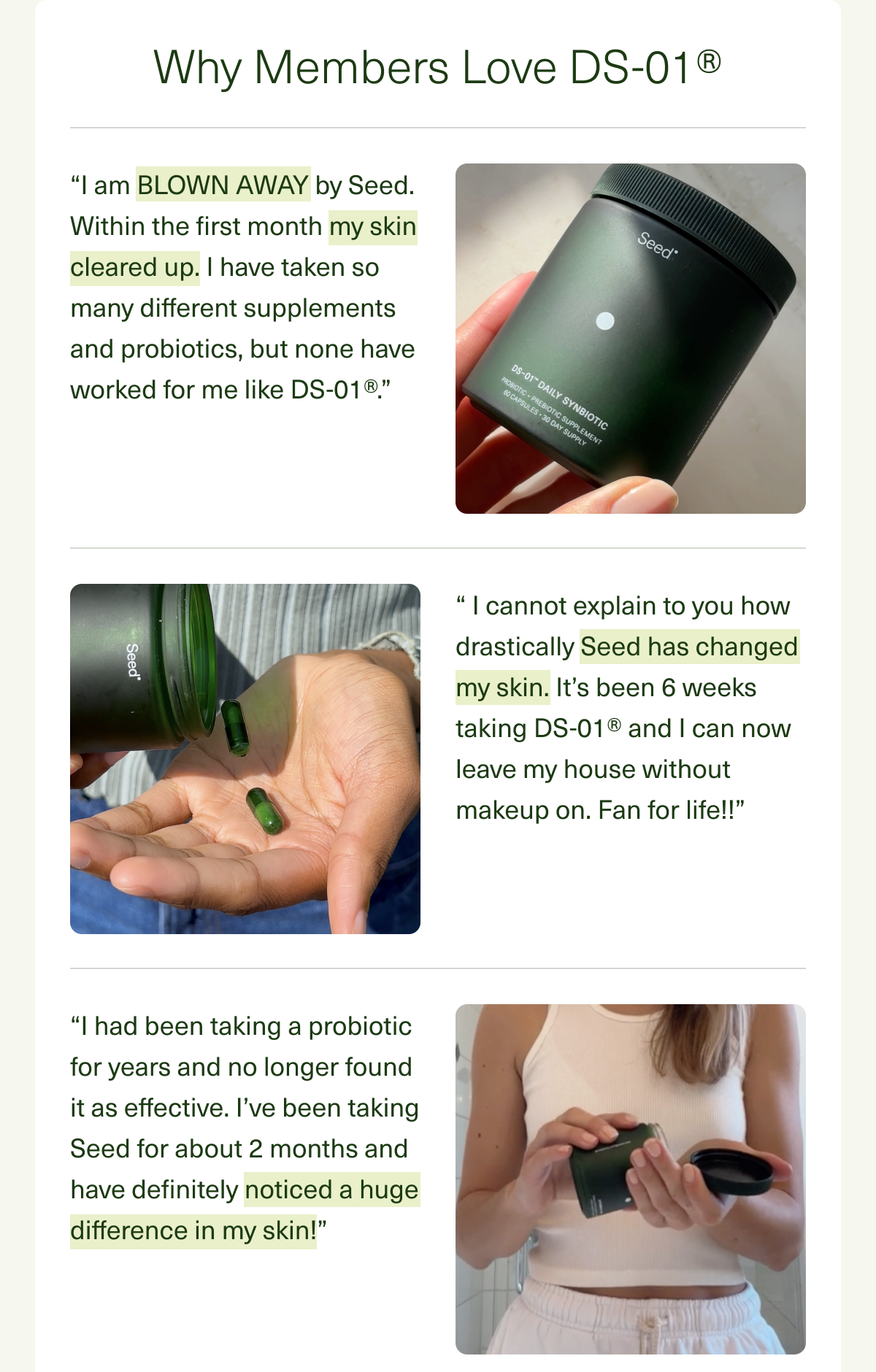 Why Members Love DS-01® “I am BLOWN AWAY by Seed. Within the first month my skin cleared up. I have taken so many different supplements and probiotics, but none have worked for me like DS-01®.” “ I cannot explain to you how drastically Seed has changed my skin. It’s been 6 weeks taking DS-01® and I can now leave my house without makeup on. Fan for life!!” “I had been taking a probiotic for years and no longer found it as effective. I’ve been taking Seed for about 2 months and have definitely noticed a huge difference in my skin!”