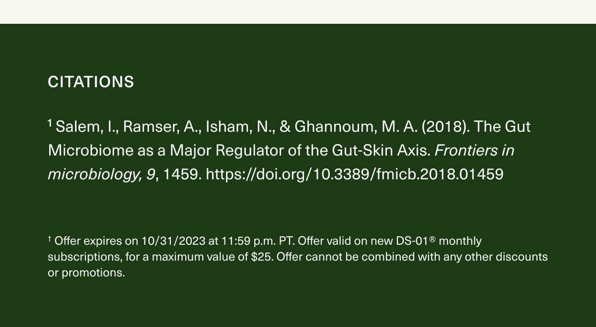 Citations. ¹ Salem, I., Ramser, A., Isham, N., & Ghannoum, M. A. (2018). The Gut Microbiome as a Major Regulator of the Gut-Skin Axis. Frontiers in microbiology, 9, 1459. https://doi.org/10.3389/fmicb.2018.01459. † Offer expires on 10/31/2023 at 11:59 p.m. PT. Offer valid on new DS-01® monthly subscriptions, for a maximum value of $25. Offer cannot be combined with any other discounts or promotions.