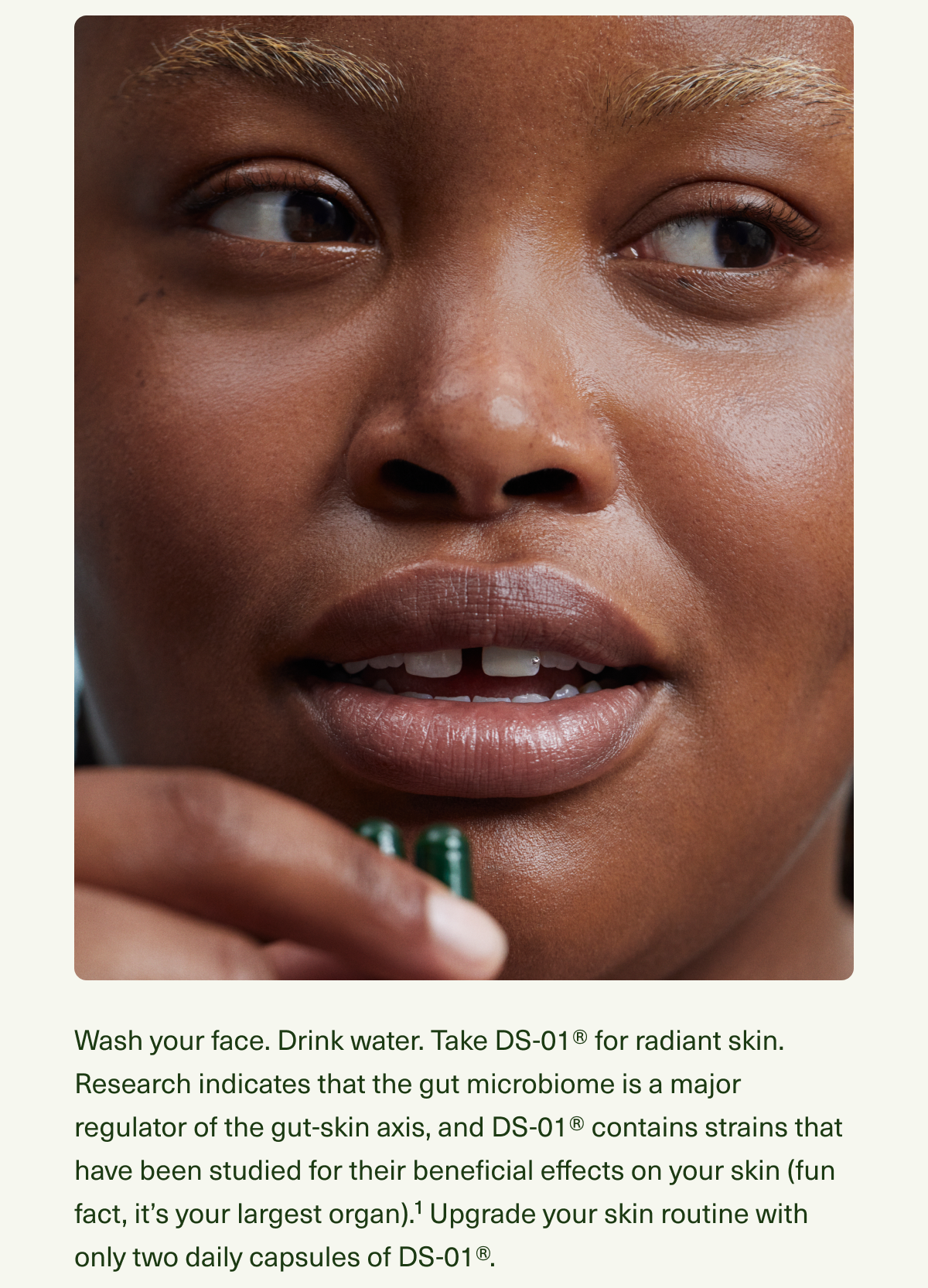 Wash your face. Drink water. Take DS-01® for radiant skin. Research indicates that the gut microbiome is a major regulator of the gut-skin axis, and DS-01® contains strains that have been studied for their beneficial effects on your skin (fun fact, it’s your largest organ).¹ Upgrade your skin routine with only two daily capsules of DS-01®.