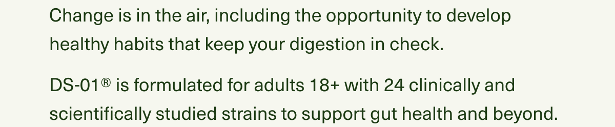 Change is in the air, including the opportunity to develop healthy habits that keep your digestion in check. DS-01® is formulated for adults 18+ with 24 clinically and scientifically studied strains to support gut health and beyond.