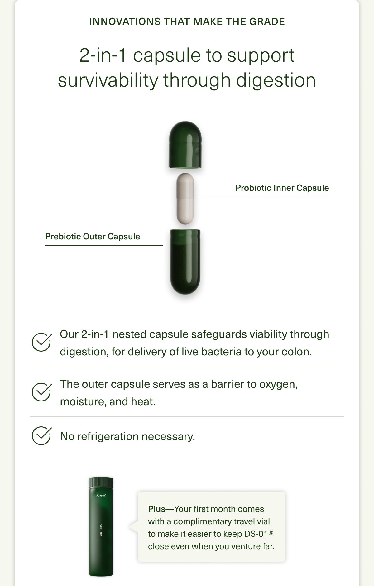 Innovations That Make the Grade. 2-in-1 capsule to support survivability through digestion. Probiotic Inner Capsule. Prebiotic Outer Capsule. Our 2-in-1 nested capsule safeguards viability through digestion, for delivery of live bacteria to your colon. The outer capsule serves as a barrier to oxygen, moisture, and heat. No refrigeration necessary. Plus—Your first month comes with a complimentary travel vial to make it easier to keep DS-01® close even when you venture far. 