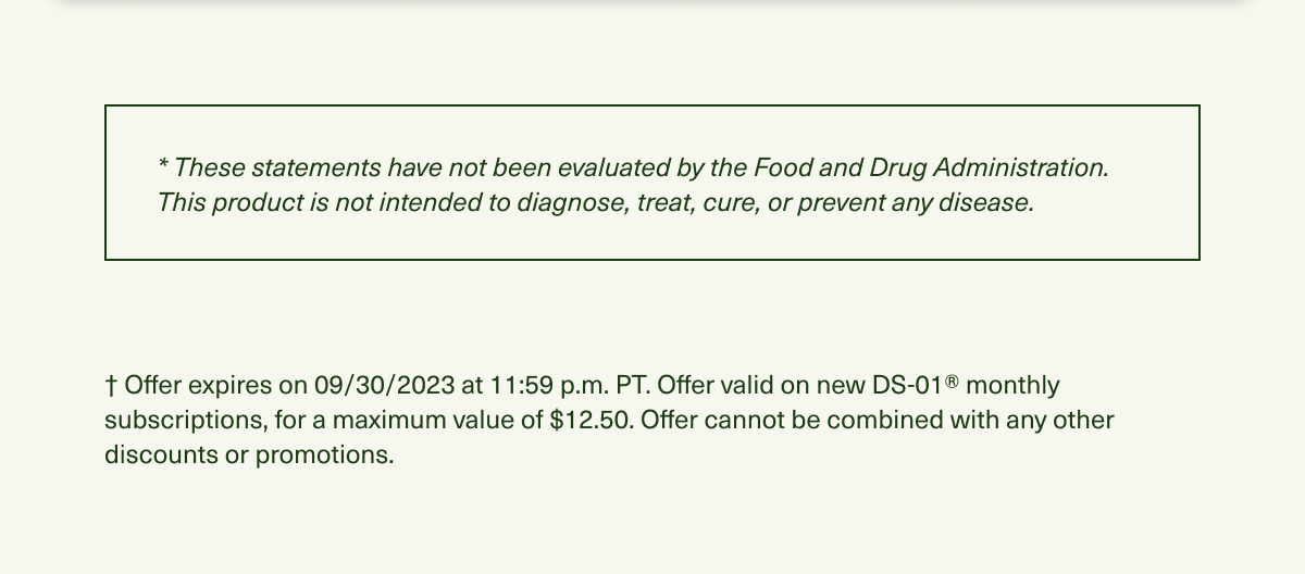 * These statements have not been evaluated by the Food and Drug Administration. This product is not intended to diagnose, treat, cure, or prevent any disease. † Offer expires on 09/30/2023 at 11:59 p.m. PT. Offer valid on new DS-01® monthly subscriptions, for a maximum value of $12.50. Offer cannot be combined with any other discounts or promotions.