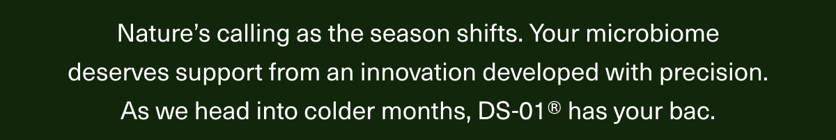 Nature’s calling as the season shifts. Your microbiome deserves support from an innovation developed with precision. As we head into colder months, DS-01® has your bac.