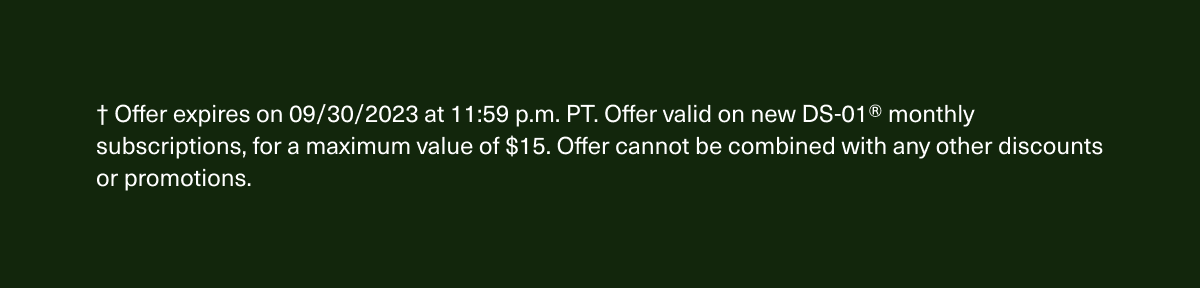 † Offer expires on 09/30/2023 at 11:59 p.m. PT. Offer valid on new DS-01® monthly subscriptions, for a maximum value of $15. Offer cannot be combined with any other discounts or promotions.