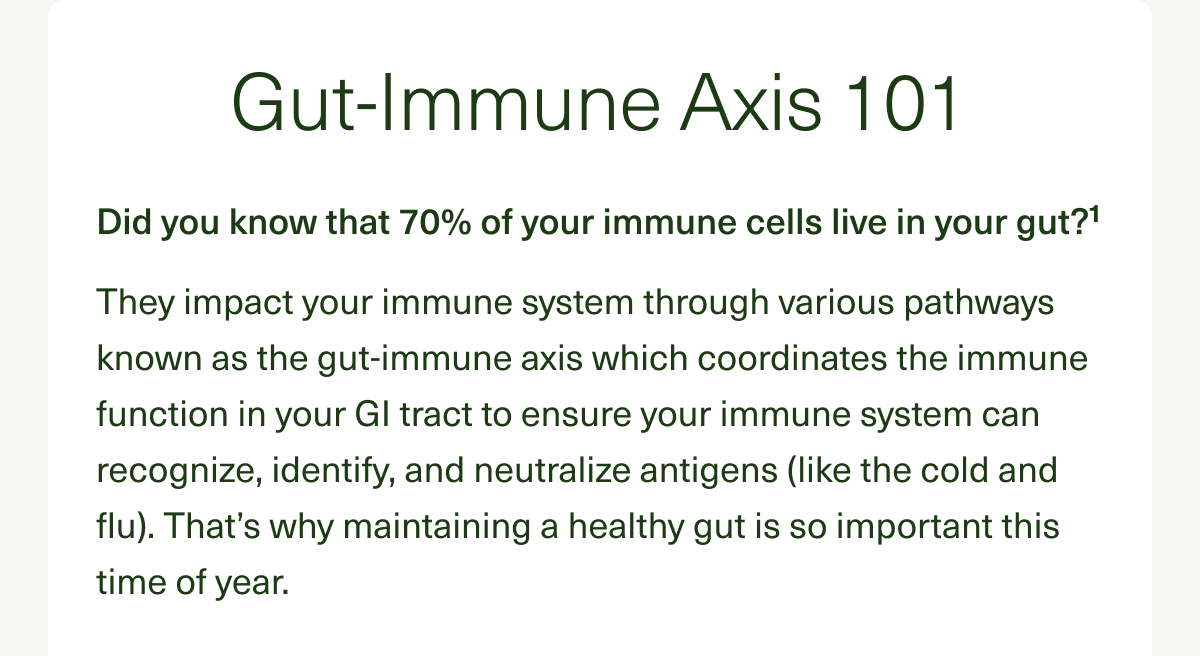 Gut-Immune Axis 101. Did you know that 70% of your immune cells live in your gut?¹ They impact your immune system through various pathways known as the gut-immune axis which coordinates the immune function in your GI tract to ensure your immune system can recognize, identify, and neutralize antigens (like the cold and flu). That’s why maintaining a healthy gut is so important this time of year.