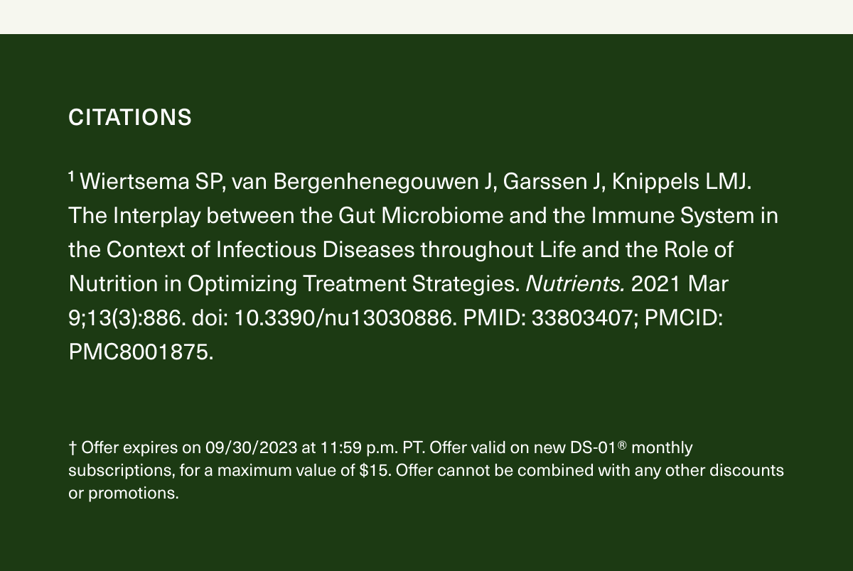 Citations. ¹ Wiertsema SP, van Bergenhenegouwen J, Garssen J, Knippels LMJ. The Interplay between the Gut Microbiome and the Immune System in the Context of Infectious Diseases throughout Life and the Role of Nutrition in Optimizing Treatment Strategies. Nutrients. 2021 Mar 9;13(3):886. doi: 10.3390/nu13030886. PMID: 33803407; PMCID: PMC8001875. † Offer expires on 09/30/2023 at 11:59 p.m. PT. Offer valid on new DS-01® monthly subscriptions, for a maximum value of $15. Offer cannot be combined with any other discounts or promotions.