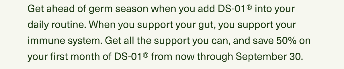 Get ahead of germ season when you add DS-01® into your daily routine. When you support your gut, you support your immune system. Get all the support you can, and save 50% on your first month of DS-01® from now through September 30.