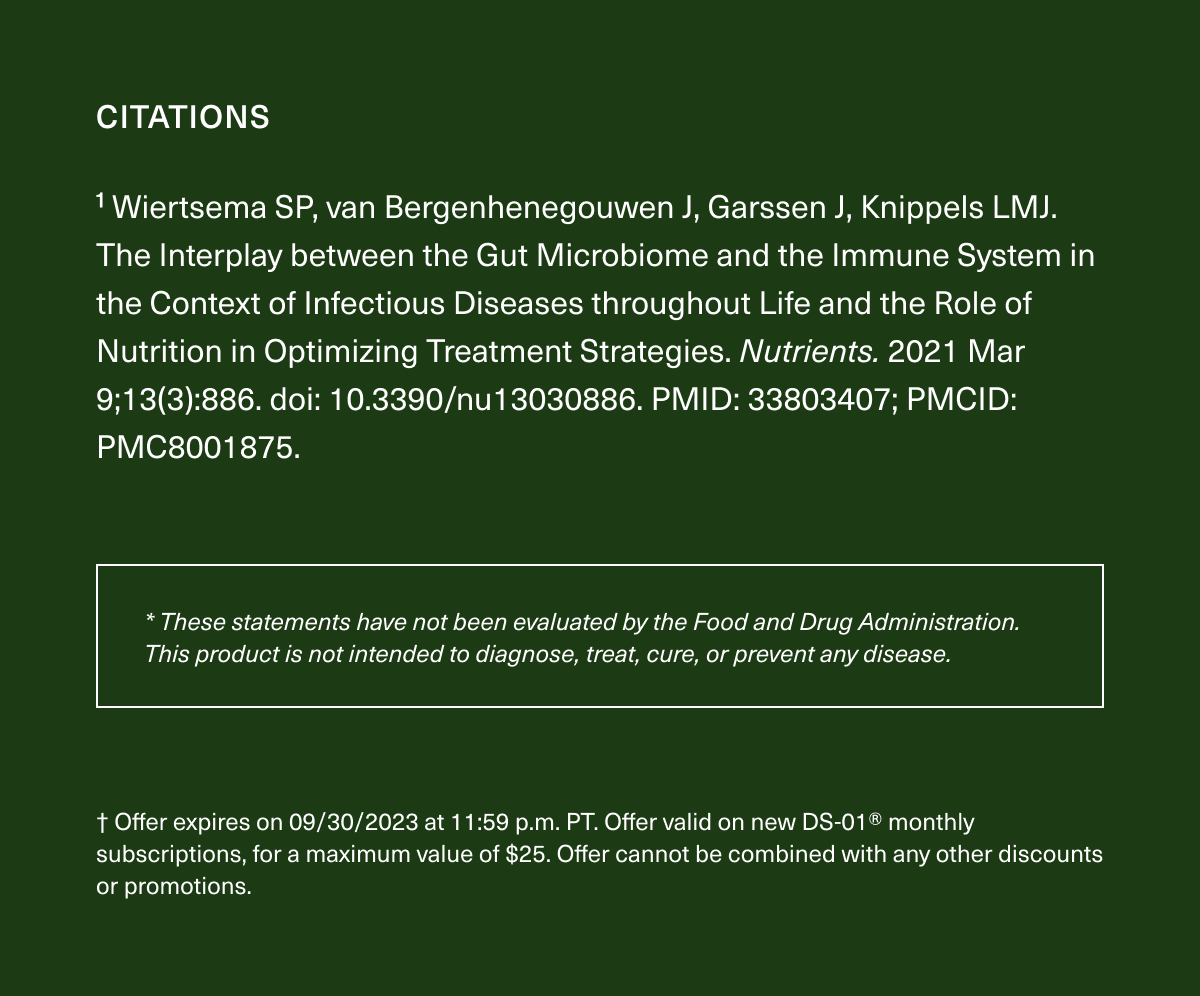 Citations: ¹ Wiertsema SP, van Bergenhenegouwen J, Garssen J, Knippels LMJ. The Interplay between the Gut Microbiome and the Immune System in the Context of Infectious Diseases throughout Life and the Role of Nutrition in Optimizing Treatment Strategies. Nutrients. 2021 Mar 9;13(3):886. doi: 10.3390/nu13030886. PMID: 33803407; PMCID: PMC8001875. * These statements have not been evaluated by the Food and Drug Administration. This product is not intended to diagnose, treat, cure, or prevent any disease. † Offer expires on 09/30/2023 at 11:59 p.m. PT. Offer valid on new DS-01® monthly subscriptions, for a maximum value of $25. Offer cannot be combined with any other discounts or promotions.