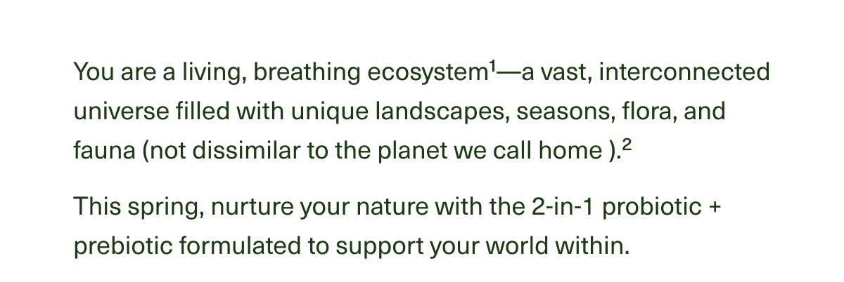 You are a living, breathing ecosystem1—a vast, interconnected universe filled with unique landscapes, seasons, flora, and fauna (not dissimilar to the planet we call home ).2 This spring, nurture your nature with the 2-in-1 probiotic + prebiotic formulated to support your world within.