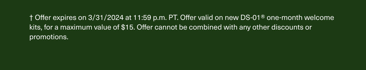 † Offer expires on 3/31/2024 at 11:59 p.m. PT. Offer valid on new DS-01® one-month welcome kits, for a maximum value of $15. Offer cannot be combined with any other discounts or promotions.