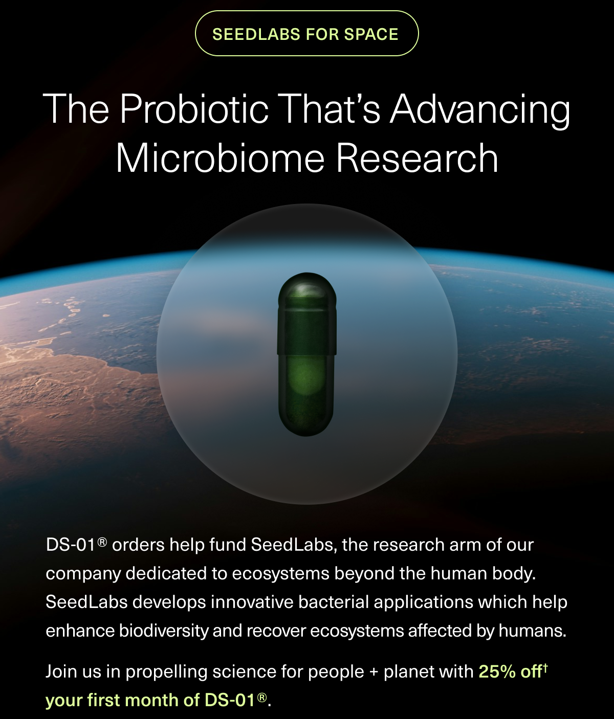 SEEDLABS FOR SPACE THE PROBIOTIC THAT’S ADVANCING MICROBIOME RESEARCH DS-01® orders help fund SeedLabs, the research arm of our company dedicated to ecosystems beyond the human body. SeedLabs develops innovative bacterial applications which help enhance biodiversity and recover ecosystems affected by humans. Join us in propelling science for people + planet with 30% off† your first month of DS-01®. DS-01® orders help fund SeedLabs, the research arm of our company dedicated to ecosystems beyond the human body. SeedLabs develops innovative bacterial applications which help enhance biodiversity and recover ecosystems affected by humans. Join us in propelling science for people + planet with 30% off† your first month of DS-01®. DS-01® orders help fund SeedLabs, the research arm of our company dedicated to ecosystems beyond the human body. SeedLabs develops innovative bacterial applications which help enhance biodiversity and recover ecosystems affected by humans. Join us in propelling science for people + planet with 30% off† your first month of DS-01®. DS-01® orders help fund SeedLabs, the research arm of our company dedicated to ecosystems beyond the human body. SeedLabs develops innovative bacterial applications which help enhance biodiversity and recover ecosystems affected by humans. Join us in propelling science for people + planet with 30% off† your first month of DS-01®. DS-01® orders help fund SeedLabs, the research arm of our company dedicated to ecosystems beyond the human body. SeedLabs develops innovative bacterial applications which help enhance biodiversity and recover ecosystems affected by humans. Join us in propelling science for people + planet with 30% off† your first month of DS-01®. DS-01® orders help fund SeedLabs, the research arm of our company dedicated to ecosystems beyond the human body. SeedLabs develops innovative bacterial applications which help enhance biodiversity and recover ecosystems affected by humans. Join us in propelling science for people + planet with 30% off† your first month of DS-01®. DS-01® orders help fund SeedLabs, the research arm of our company dedicated to ecosystems beyond the human body. SeedLabs develops innovative bacterial applications which help enhance biodiversity and recover ecosystems affected by humans. Join us in propelling science for people + planet with 25% off† your first month of DS-01®. 