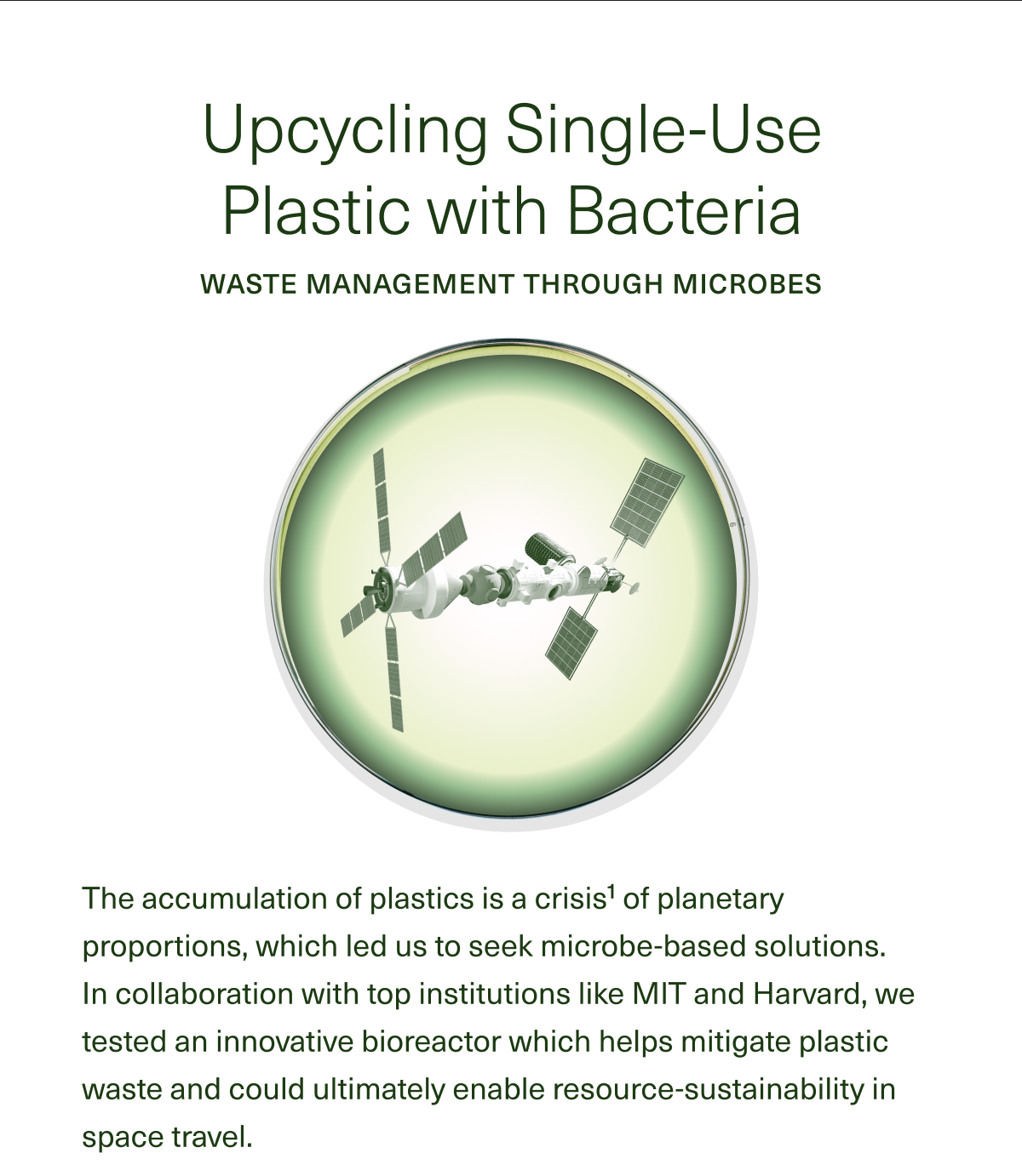 Upcycling Single-Use Plastic with Bacteria WASTE MANAGEMENT THROUGH MICROBES The accumulation of plastics is a crisis1 of planetary proportions, which led us to seek microbe-based solutions. In collaboration with top institutions like MIT and Harvard, we tested an innovative bioreactor which helps mitigate plastic waste and could ultimately enable resource-sustainability in space travel. 