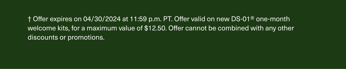 † Offer expires on 4/30/2024 at 11:59 p.m. PT. Offer valid on new DS-01® one-month welcome kits, for a maximum value of $12.50. Offer cannot be combined with any other discounts or promotions.