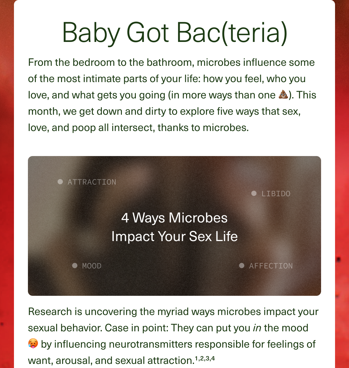 Baby Got Bac(teria) From the bedroom to the bathroom, microbes influence some of the most intimate parts of your life: how you feel, who you love, and what gets you going (in more ways than one 💩). This month, we get down and dirty to explore five ways that sex, love, and poop all intersect, thanks to microbes. Research is uncovering the myriad ways microbes impact your sexual behavior. Case in point: They can put you in the mood 🥵 by influencing neurotransmitters responsible for feelings of want, arousal, and sexual attraction.¹,²,³,⁴