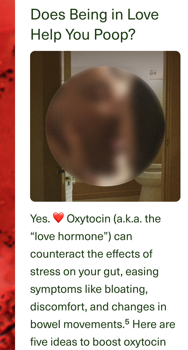 Does Being in Love Help You Poop? Yes. ❤️ Oxytocin (a.k.a. the “love hormone”) can counteract the effects of stress on your gut, easing symptoms like bloating, discomfort, and changes in bowel movements.⁵ Here are five ideas to boost oxytocin and improve your #2s.