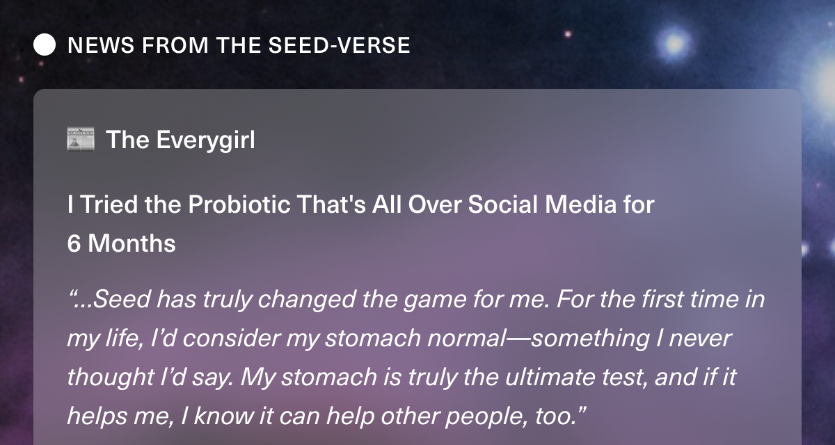 NEWS FROM THE SEED-VERSE. The Everygirl. I Tried the Probiotic That's All Over Social Media for 6 Months “…Seed has truly changed the game for me. For the first time in my life, I’d consider my stomach normal—something I never thought I’d say. My stomach is truly the ultimate test, and if it helps me, I know it can help other people, too.”