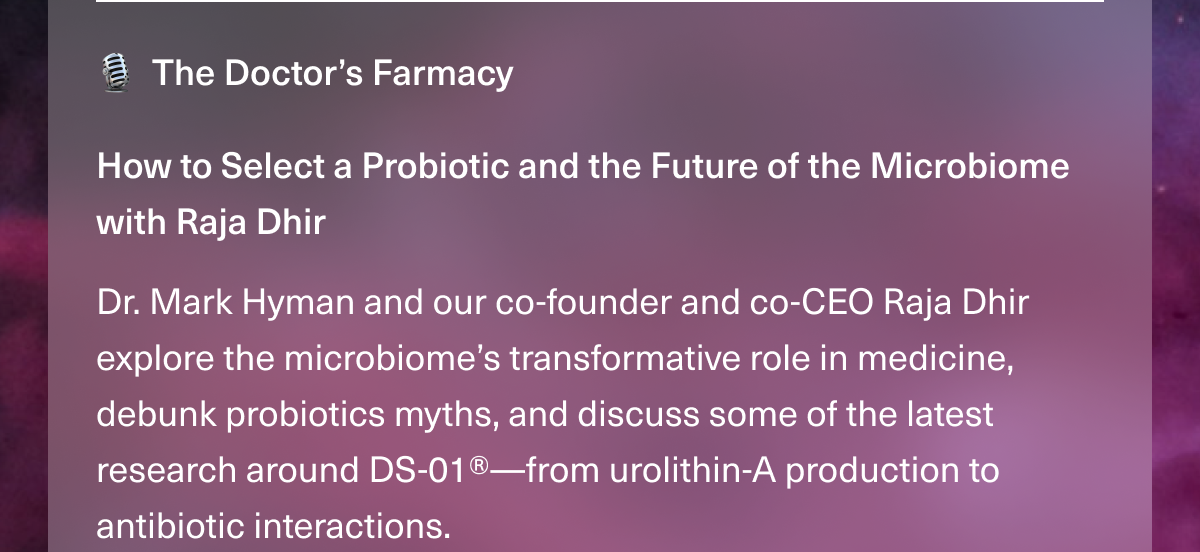 The Doctor’s Farmacy. How to Select a Probiotic and the Future of the Microbiome with Raja Dhir. Dr. Mark Hyman and our co-founder and co-CEO Raja Dhir explore the microbiome’s transformative role in medicine, debunk probiotics myths, and discuss some of the latest research around DS-01®—from urolithin-A production to antibiotic interactions.