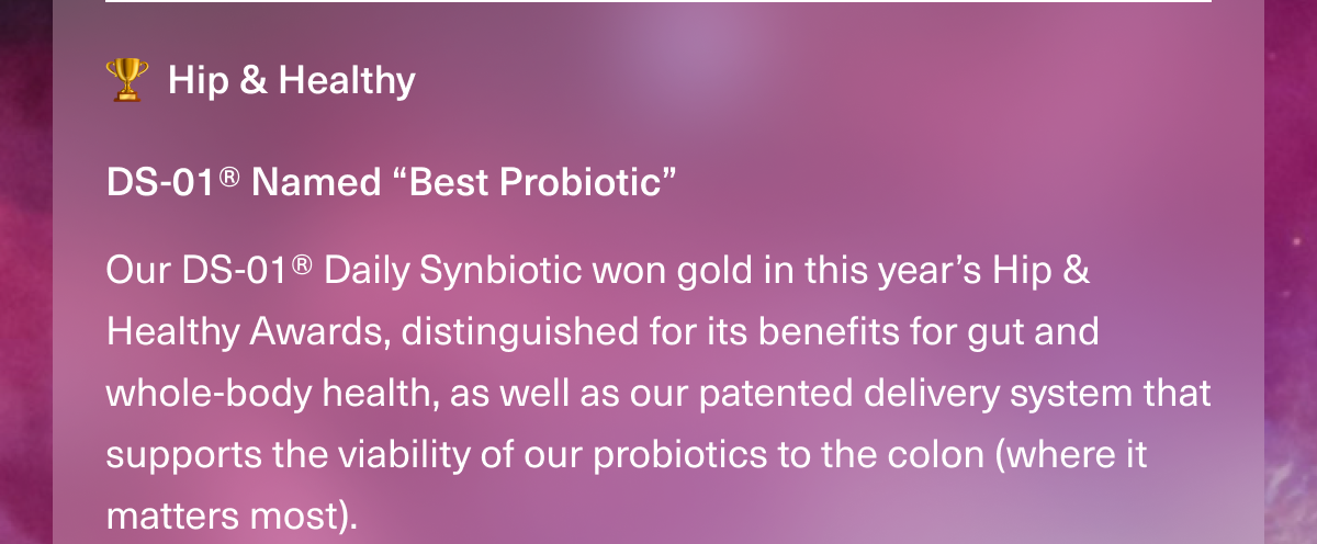 Hip & Healthy. DS-01® Named “Best Probiotic” Our DS-01® Daily Synbiotic won gold in this year’s Hip & Healthy Awards, distinguished for its benefits for gut and whole-body health, as well as our patented delivery system that supports the viability of our probiotics to the colon (where it matters most). 