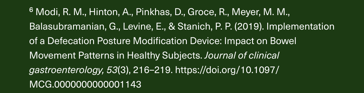 ⁶ Modi, R. M., Hinton, A., Pinkhas, D., Groce, R., Meyer, M. M., Balasubramanian, G., Levine, E., & Stanich, P. P. (2019). Implementation of a Defecation Posture Modification Device: Impact on Bowel Movement Patterns in Healthy Subjects. Journal of clinical gastroenterology, 53(3), 216–219. https://doi.org/10.1097/MCG.0000000000001143