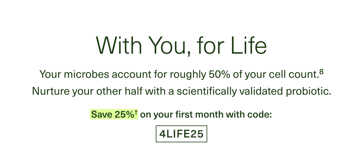 With You, for Life. Your microbes account for roughly 50% of your cell count.⁸ Nurture your other half with a scientifically validated probiotic. Save 25%† on your first month with code: 4LIFE25