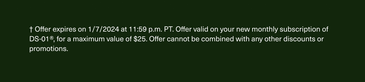 † Offer expires on 1/7/2024 at 11:59 p.m. PT. Offer valid on new DS-01® subscriptions, for a maximum value of $25. Offer cannot be combined with any other discounts or promotions.