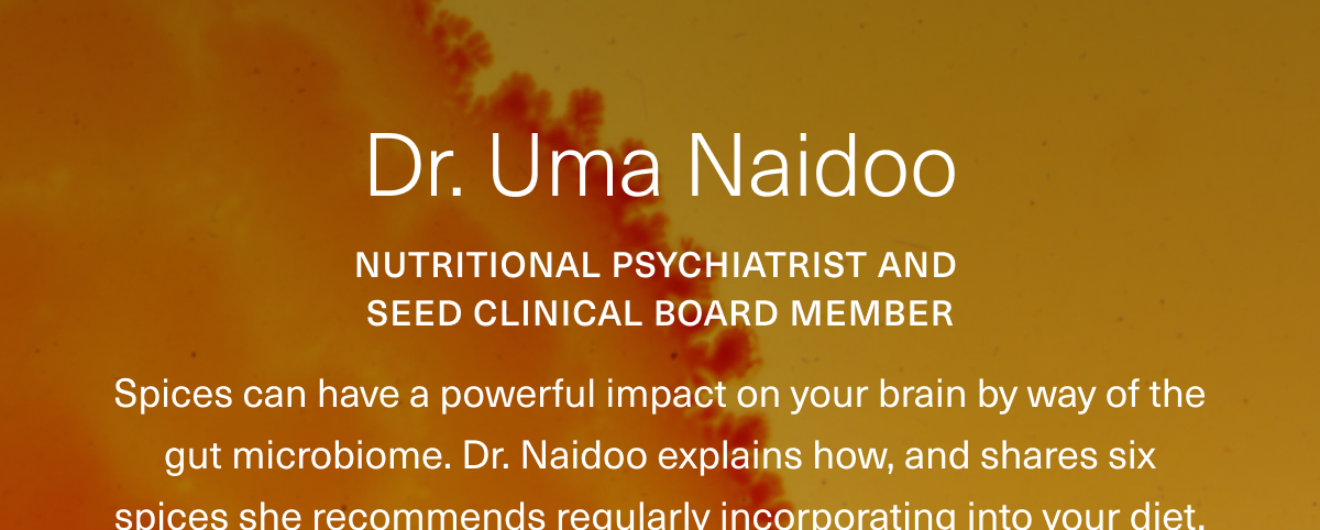 Dr. Uma Naidoo. Nutritional Psychiatrist and Seed Clinical Board Member. Spices can have a powerful impact on your brain by way of the gut microbiome. Dr. Naidoo explains how, and shares six spices she recommends regularly incorporating into your diet.