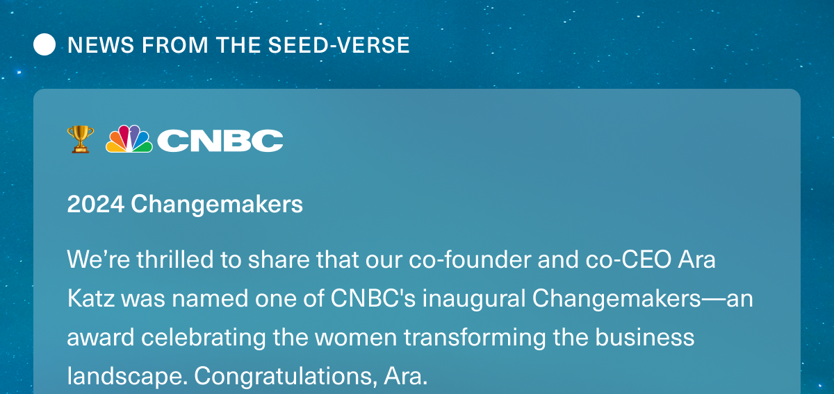 NEWS FROM THE SEED-VERSE. CNBC 2024 Changemakers. We’re thrilled to share that our co-founder and co-CEO Ara Katz was named one of CNBC's inaugural Changemakers—an award celebrating the women transforming the business landscape. Congratulations, Ara.