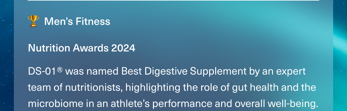 Men’s Fitness. Nutrition Awards 2024. DS-01® was named Best Digestive Supplement by an expert team of nutritionists, highlighting the role of gut health and the microbiome in an athlete’s performance and overall well-being.