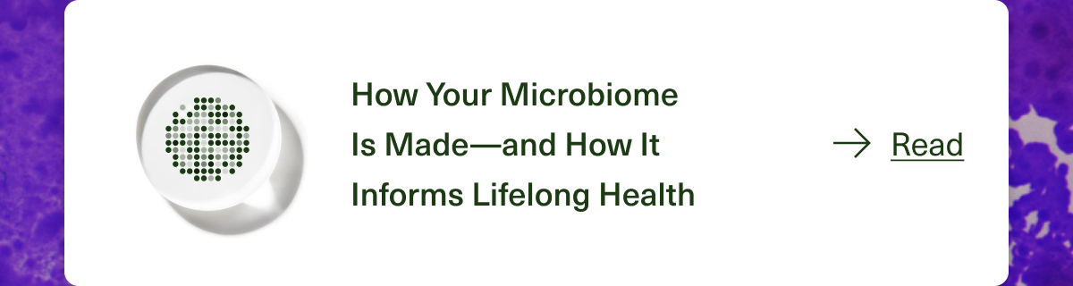 How Your Microbiome Is Made—and How It Informs Lifelong Health. Read