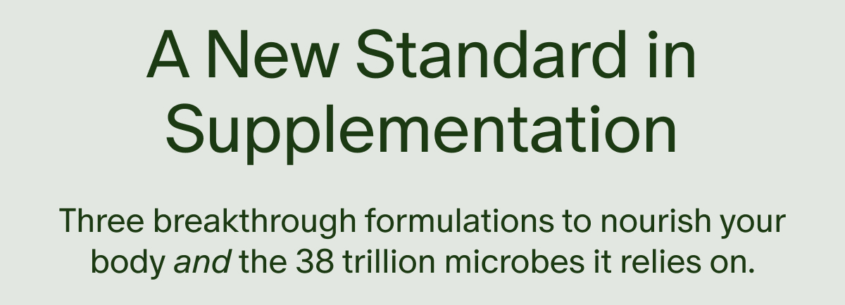 A New Standard in Supplementation | Three breakthrough formulations to nourish your body and the 38 trillion microbes it relies on.