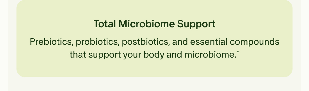 Total Microbiome Support | Prebiotics, probiotics, postbiotics, and essential compounds that support your body and microbiome.*