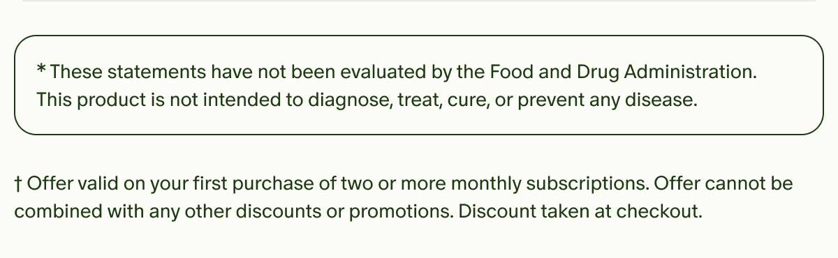 *These statements have not been evaluated by the Food and Drug Administration. This product is not intended to diagnose, treat, cure, or prevent any disease. | †Offer valid on your first purchase of two or more monthly subscriptions. Offer cannot be combined with any other discounts or promotions. Discount taken at checkout.